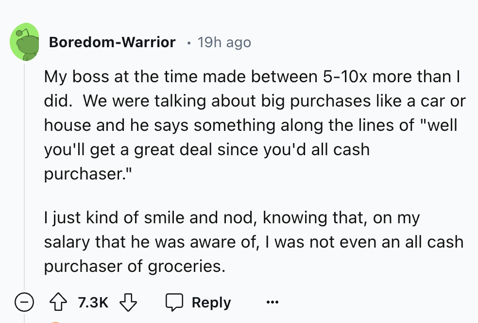 circle - BoredomWarrior 19h ago My boss at the time made between 510x more than I did. We were talking about big purchases a car or house and he says something along the lines of "well you'll get a great deal since you'd all cash purchaser." I just kind o